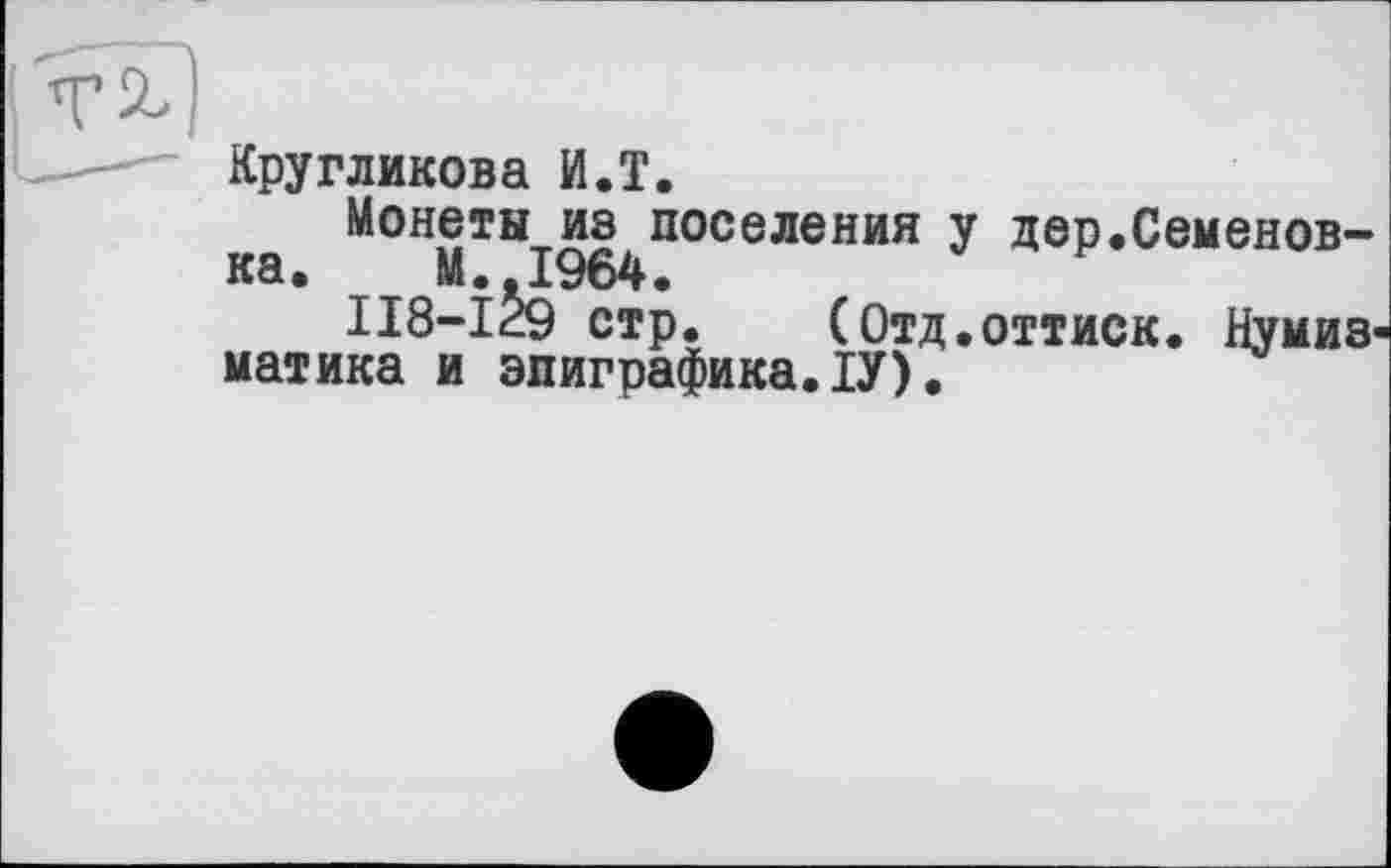 ﻿Кругликова И.T.
Монеты из поселения у дер.Семеновна. М. 1964.
II8-I29 стр.	(Отд.оттиск. Нумиз<
матика и эпиграфика.ІУ).